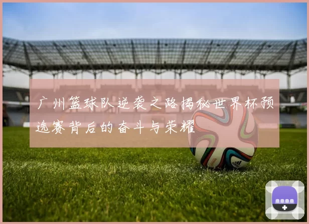 广州篮球队逆袭之路揭秘世界杯预选赛背后的奋斗与荣耀