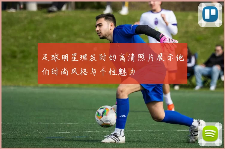 足球明星理发时的高清照片展示他们时尚风格与个性魅力