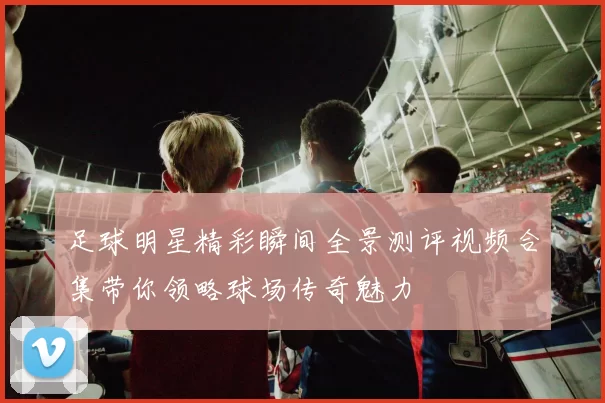 足球明星精彩瞬间全景测评视频合集带你领略球场传奇魅力