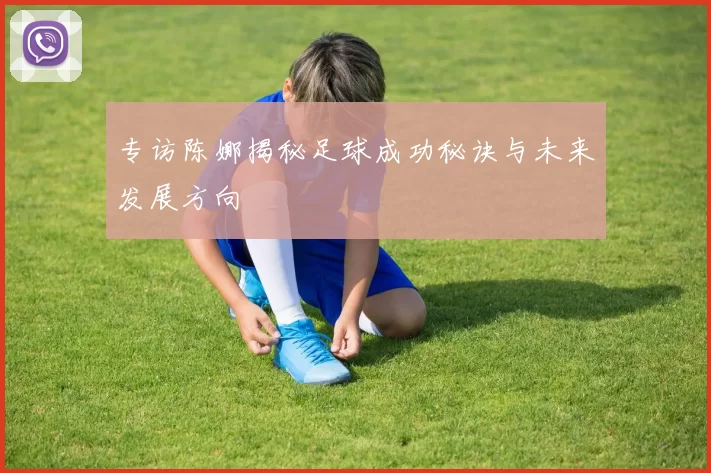 专访陈娜揭秘足球成功秘诀与未来发展方向