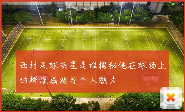 西村足球明星是谁揭秘他在球场上的辉煌成就与个人魅力