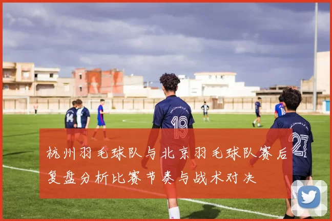 杭州羽毛球队与北京羽毛球队赛后复盘分析比赛节奏与战术对决
