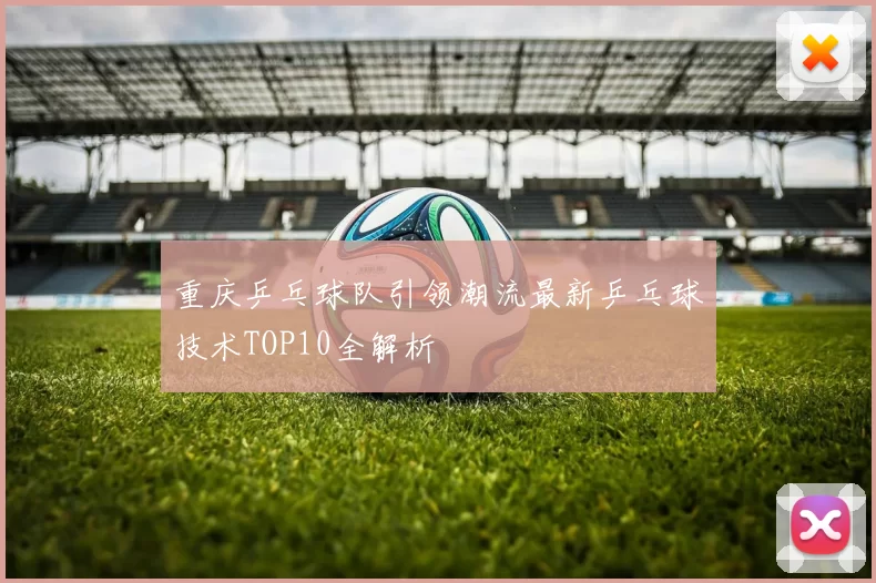 重庆乒乓球队引领潮流最新乒乓球技术TOP10全解析