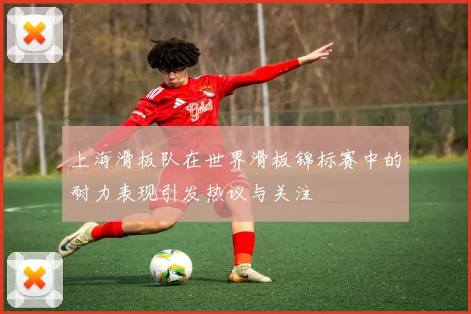 上海滑板队在世界滑板锦标赛中的耐力表现引发热议与关注