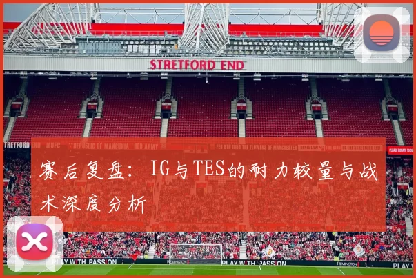 赛后复盘：IG与TES的耐力较量与战术深度分析