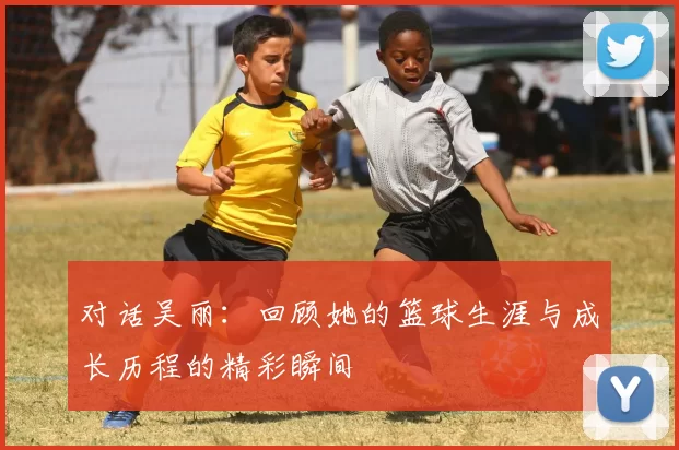 对话吴丽：回顾她的篮球生涯与成长历程的精彩瞬间