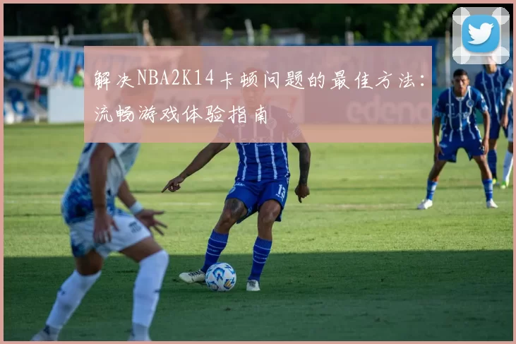 解决NBA2K14卡顿问题的最佳方法：流畅游戏体验指南