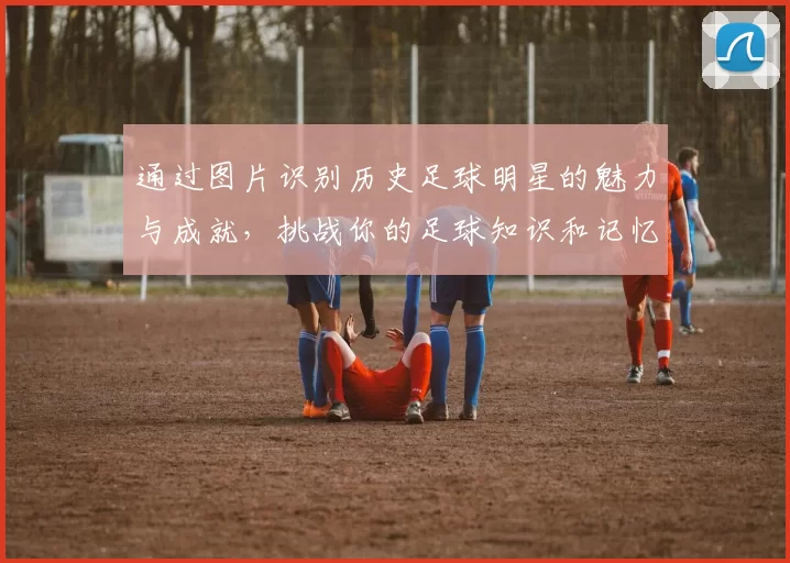 通过图片识别历史足球明星的魅力与成就，挑战你的足球知识和记忆力