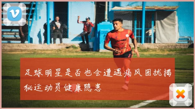 足球明星是否也会遭遇痛风困扰揭秘运动员健康隐患