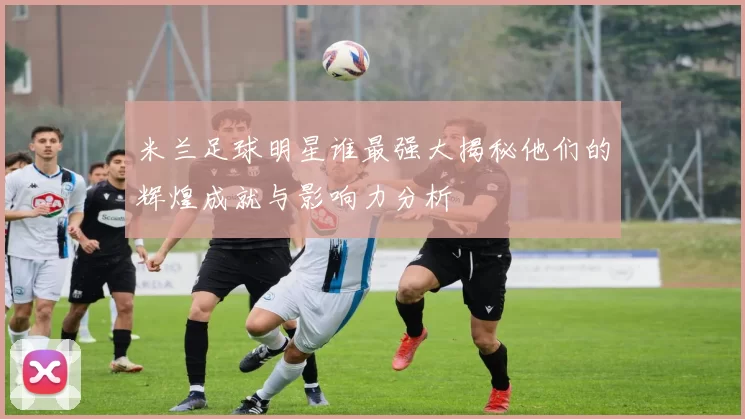 米兰足球明星谁最强大揭秘他们的辉煌成就与影响力分析