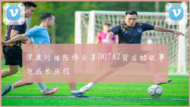 深度对话陈伟分享DOTA2背后的故事与成长历程