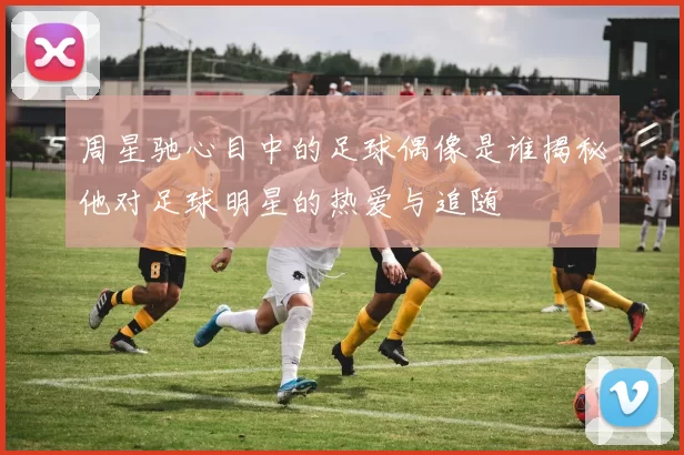 周星驰心目中的足球偶像是谁揭秘他对足球明星的热爱与追随