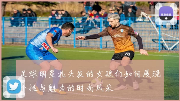 足球明星扎头发的女孩们如何展现个性与魅力的时尚风采