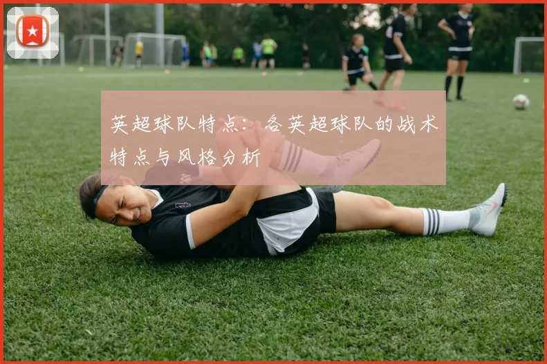 英超球队特点：各英超球队的战术特点与风格分析