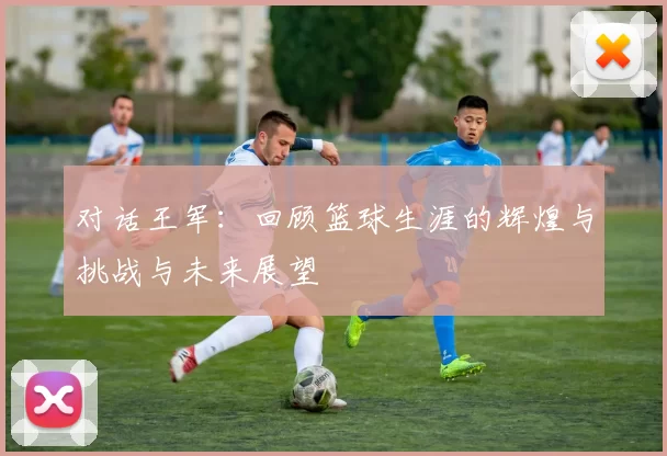 对话王军：回顾篮球生涯的辉煌与挑战与未来展望