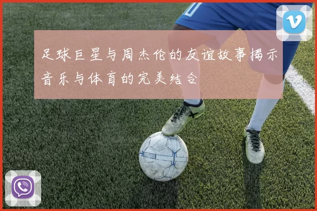足球巨星与周杰伦的友谊故事揭示音乐与体育的完美结合