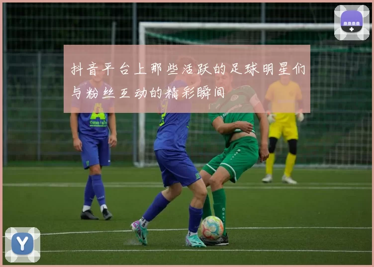 抖音平台上那些活跃的足球明星们与粉丝互动的精彩瞬间