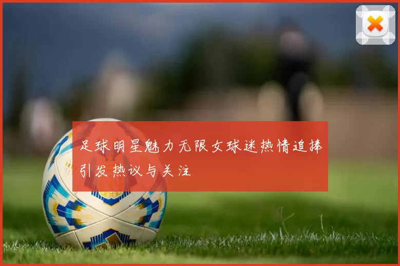 足球明星魅力无限女球迷热情追捧引发热议与关注