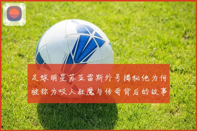 足球明星苏亚雷斯外号揭秘他为何被称为咬人狂魔与传奇背后的故事