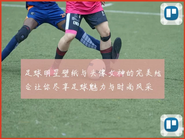 足球明星壁纸与头像女神的完美结合让你尽享足球魅力与时尚风采