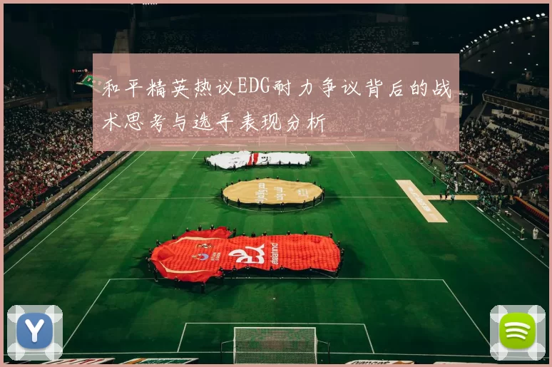和平精英热议EDG耐力争议背后的战术思考与选手表现分析
