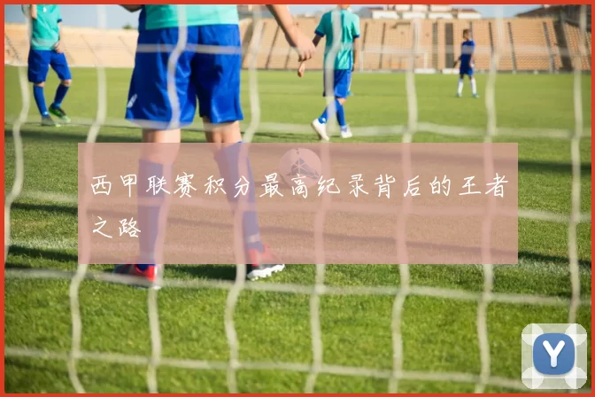 西甲联赛积分最高纪录背后的王者之路