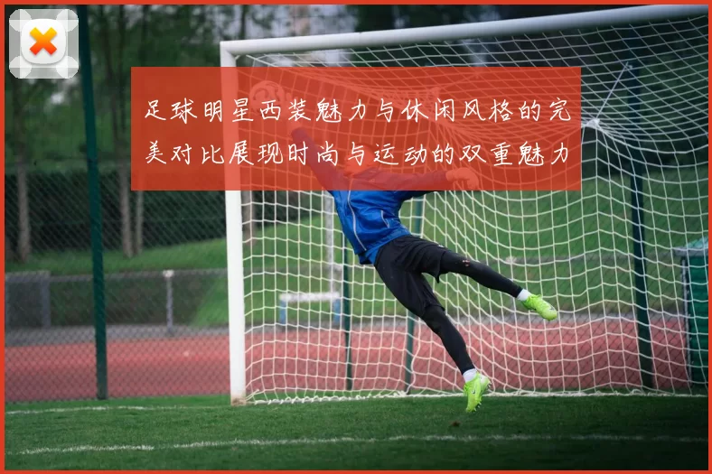 足球明星西装魅力与休闲风格的完美对比展现时尚与运动的双重魅力