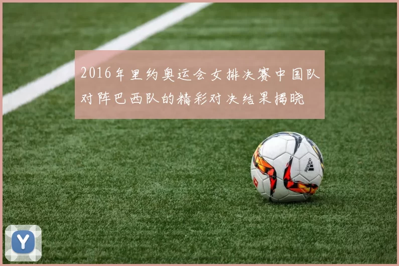 2016年里约奥运会女排决赛中国队对阵巴西队的精彩对决结果揭晓
