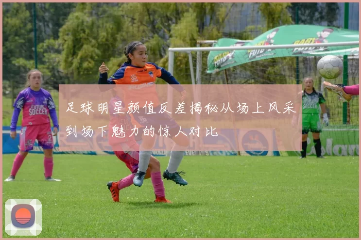 足球明星颜值反差揭秘从场上风采到场下魅力的惊人对比