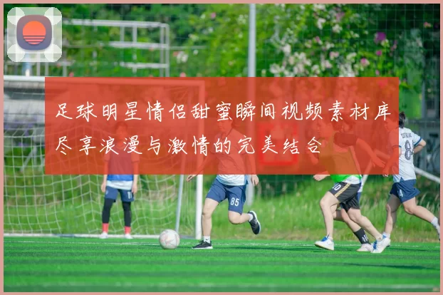 足球明星情侣甜蜜瞬间视频素材库尽享浪漫与激情的完美结合